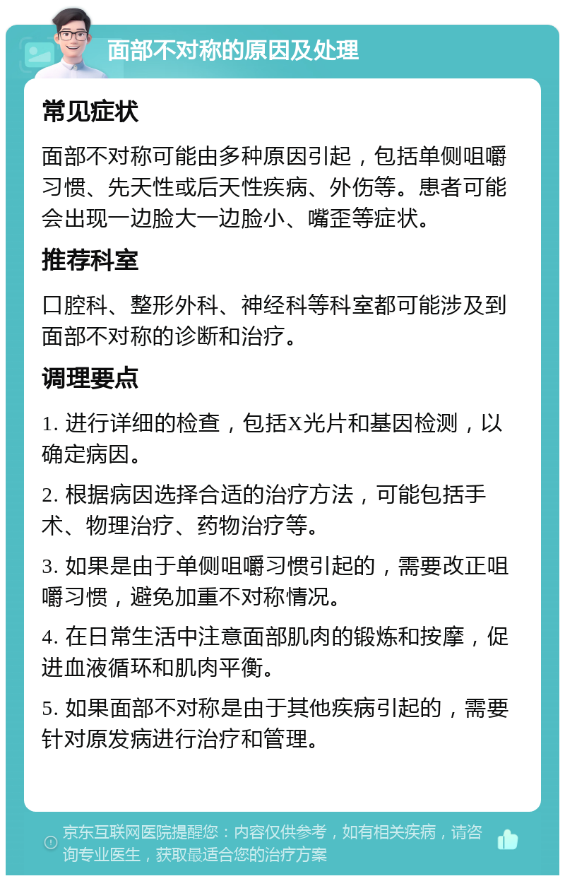 面部不对称的原因及处理 常见症状 面部不对称可能由多种原因引起，包括单侧咀嚼习惯、先天性或后天性疾病、外伤等。患者可能会出现一边脸大一边脸小、嘴歪等症状。 推荐科室 口腔科、整形外科、神经科等科室都可能涉及到面部不对称的诊断和治疗。 调理要点 1. 进行详细的检查，包括X光片和基因检测，以确定病因。 2. 根据病因选择合适的治疗方法，可能包括手术、物理治疗、药物治疗等。 3. 如果是由于单侧咀嚼习惯引起的，需要改正咀嚼习惯，避免加重不对称情况。 4. 在日常生活中注意面部肌肉的锻炼和按摩，促进血液循环和肌肉平衡。 5. 如果面部不对称是由于其他疾病引起的，需要针对原发病进行治疗和管理。