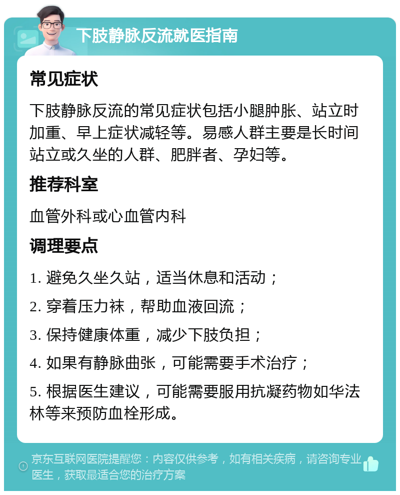 下肢静脉反流就医指南 常见症状 下肢静脉反流的常见症状包括小腿肿胀、站立时加重、早上症状减轻等。易感人群主要是长时间站立或久坐的人群、肥胖者、孕妇等。 推荐科室 血管外科或心血管内科 调理要点 1. 避免久坐久站，适当休息和活动； 2. 穿着压力袜，帮助血液回流； 3. 保持健康体重，减少下肢负担； 4. 如果有静脉曲张，可能需要手术治疗； 5. 根据医生建议，可能需要服用抗凝药物如华法林等来预防血栓形成。