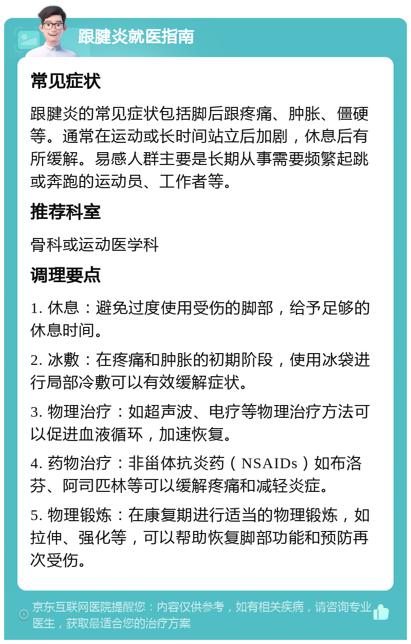 跟腱炎就医指南 常见症状 跟腱炎的常见症状包括脚后跟疼痛、肿胀、僵硬等。通常在运动或长时间站立后加剧，休息后有所缓解。易感人群主要是长期从事需要频繁起跳或奔跑的运动员、工作者等。 推荐科室 骨科或运动医学科 调理要点 1. 休息：避免过度使用受伤的脚部，给予足够的休息时间。 2. 冰敷：在疼痛和肿胀的初期阶段，使用冰袋进行局部冷敷可以有效缓解症状。 3. 物理治疗：如超声波、电疗等物理治疗方法可以促进血液循环，加速恢复。 4. 药物治疗：非甾体抗炎药（NSAIDs）如布洛芬、阿司匹林等可以缓解疼痛和减轻炎症。 5. 物理锻炼：在康复期进行适当的物理锻炼，如拉伸、强化等，可以帮助恢复脚部功能和预防再次受伤。