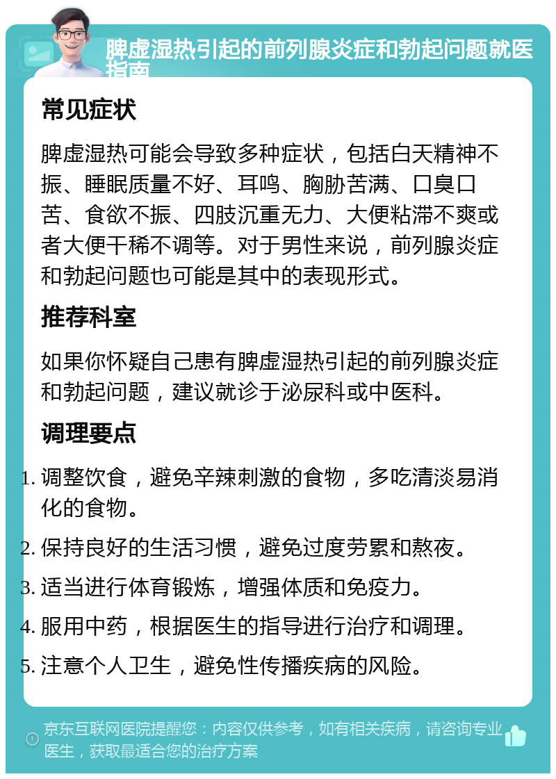 脾虚湿热引起的前列腺炎症和勃起问题就医指南 常见症状 脾虚湿热可能会导致多种症状，包括白天精神不振、睡眠质量不好、耳鸣、胸胁苦满、口臭口苦、食欲不振、四肢沉重无力、大便粘滞不爽或者大便干稀不调等。对于男性来说，前列腺炎症和勃起问题也可能是其中的表现形式。 推荐科室 如果你怀疑自己患有脾虚湿热引起的前列腺炎症和勃起问题，建议就诊于泌尿科或中医科。 调理要点 调整饮食，避免辛辣刺激的食物，多吃清淡易消化的食物。 保持良好的生活习惯，避免过度劳累和熬夜。 适当进行体育锻炼，增强体质和免疫力。 服用中药，根据医生的指导进行治疗和调理。 注意个人卫生，避免性传播疾病的风险。