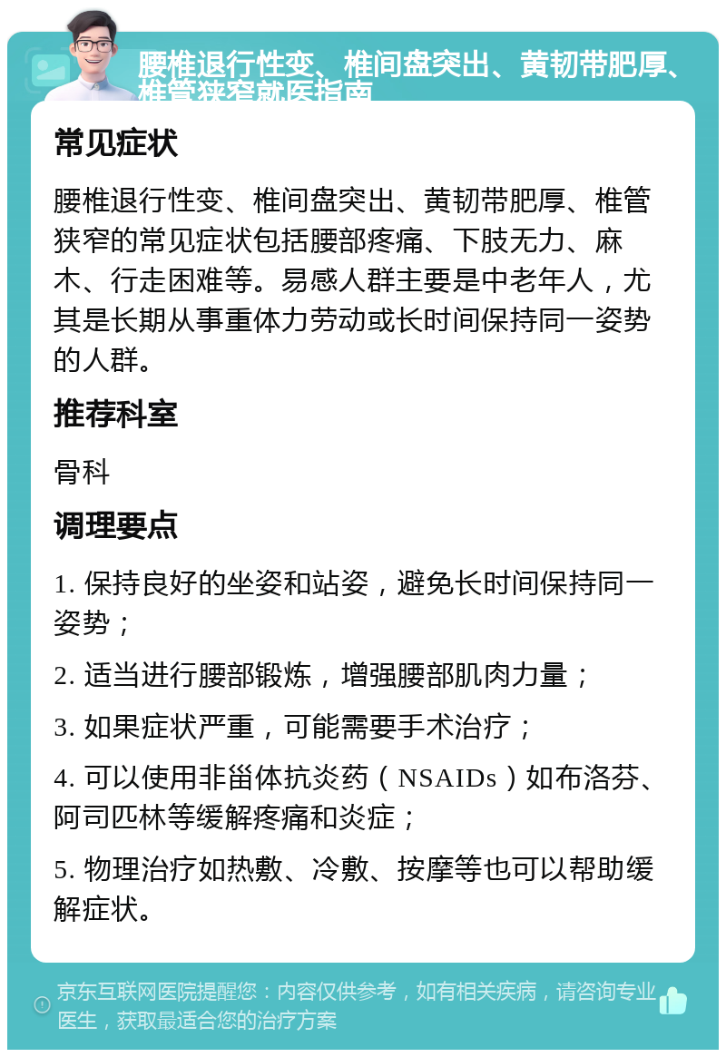 腰椎退行性变、椎间盘突出、黄韧带肥厚、椎管狭窄就医指南 常见症状 腰椎退行性变、椎间盘突出、黄韧带肥厚、椎管狭窄的常见症状包括腰部疼痛、下肢无力、麻木、行走困难等。易感人群主要是中老年人，尤其是长期从事重体力劳动或长时间保持同一姿势的人群。 推荐科室 骨科 调理要点 1. 保持良好的坐姿和站姿，避免长时间保持同一姿势； 2. 适当进行腰部锻炼，增强腰部肌肉力量； 3. 如果症状严重，可能需要手术治疗； 4. 可以使用非甾体抗炎药（NSAIDs）如布洛芬、阿司匹林等缓解疼痛和炎症； 5. 物理治疗如热敷、冷敷、按摩等也可以帮助缓解症状。