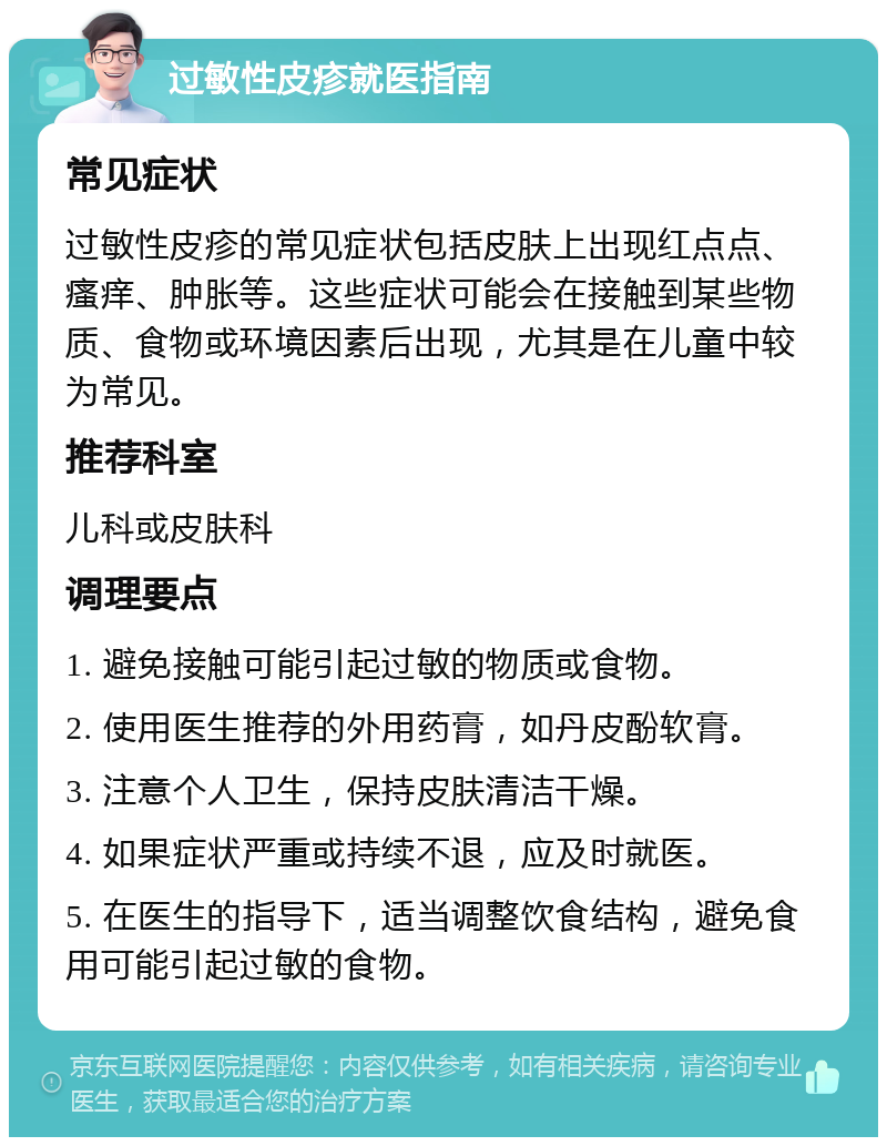 过敏性皮疹就医指南 常见症状 过敏性皮疹的常见症状包括皮肤上出现红点点、瘙痒、肿胀等。这些症状可能会在接触到某些物质、食物或环境因素后出现，尤其是在儿童中较为常见。 推荐科室 儿科或皮肤科 调理要点 1. 避免接触可能引起过敏的物质或食物。 2. 使用医生推荐的外用药膏，如丹皮酚软膏。 3. 注意个人卫生，保持皮肤清洁干燥。 4. 如果症状严重或持续不退，应及时就医。 5. 在医生的指导下，适当调整饮食结构，避免食用可能引起过敏的食物。