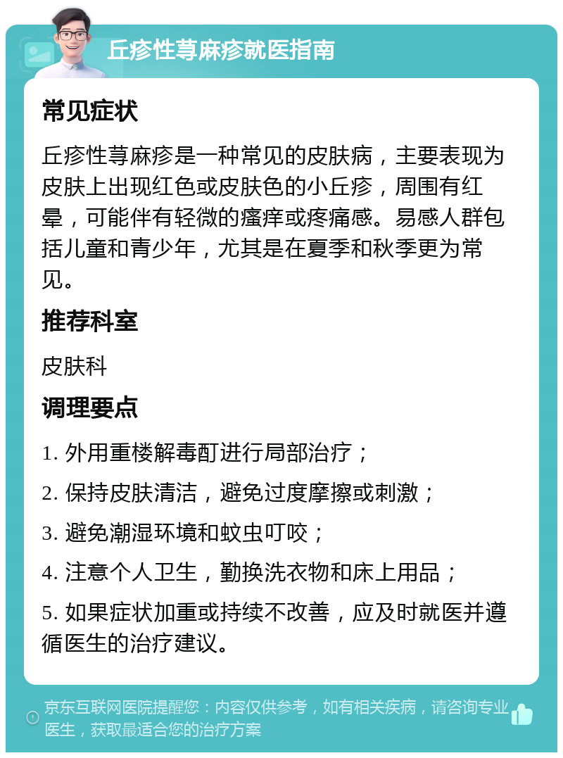 丘疹性荨麻疹就医指南 常见症状 丘疹性荨麻疹是一种常见的皮肤病，主要表现为皮肤上出现红色或皮肤色的小丘疹，周围有红晕，可能伴有轻微的瘙痒或疼痛感。易感人群包括儿童和青少年，尤其是在夏季和秋季更为常见。 推荐科室 皮肤科 调理要点 1. 外用重楼解毒酊进行局部治疗； 2. 保持皮肤清洁，避免过度摩擦或刺激； 3. 避免潮湿环境和蚊虫叮咬； 4. 注意个人卫生，勤换洗衣物和床上用品； 5. 如果症状加重或持续不改善，应及时就医并遵循医生的治疗建议。