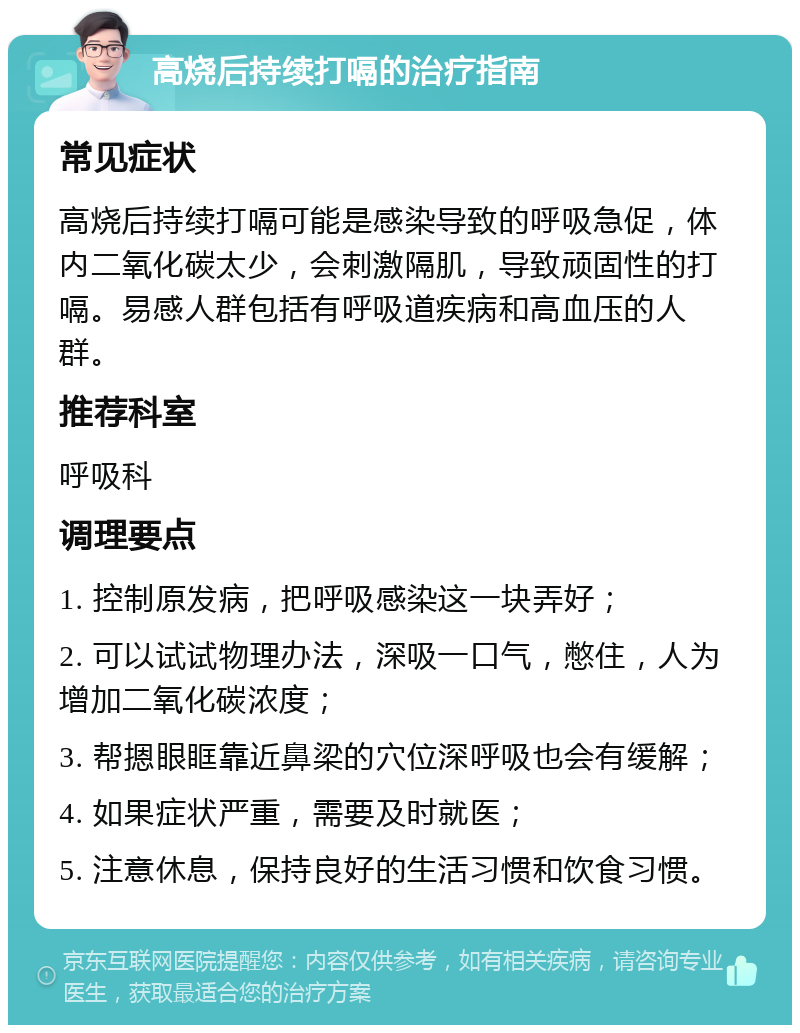 高烧后持续打嗝的治疗指南 常见症状 高烧后持续打嗝可能是感染导致的呼吸急促，体内二氧化碳太少，会刺激隔肌，导致顽固性的打嗝。易感人群包括有呼吸道疾病和高血压的人群。 推荐科室 呼吸科 调理要点 1. 控制原发病，把呼吸感染这一块弄好； 2. 可以试试物理办法，深吸一口气，憋住，人为增加二氧化碳浓度； 3. 帮摁眼眶靠近鼻梁的穴位深呼吸也会有缓解； 4. 如果症状严重，需要及时就医； 5. 注意休息，保持良好的生活习惯和饮食习惯。