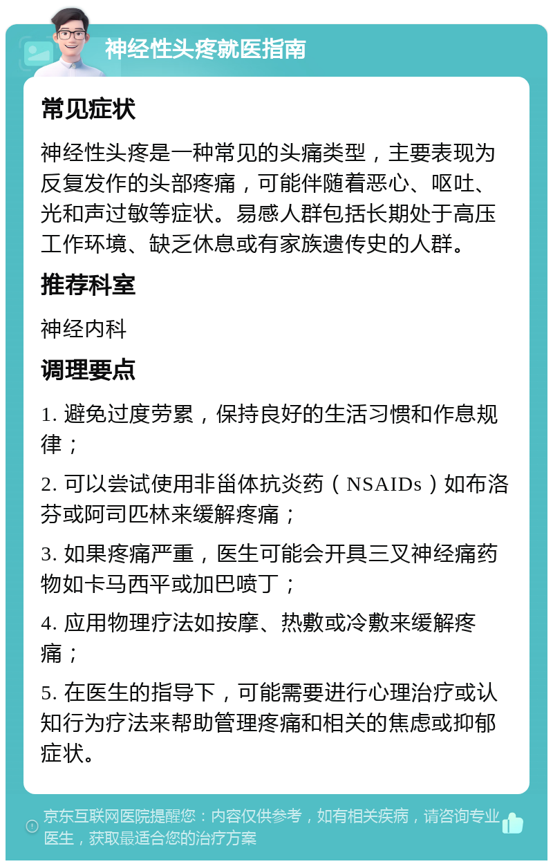 神经性头疼就医指南 常见症状 神经性头疼是一种常见的头痛类型，主要表现为反复发作的头部疼痛，可能伴随着恶心、呕吐、光和声过敏等症状。易感人群包括长期处于高压工作环境、缺乏休息或有家族遗传史的人群。 推荐科室 神经内科 调理要点 1. 避免过度劳累，保持良好的生活习惯和作息规律； 2. 可以尝试使用非甾体抗炎药（NSAIDs）如布洛芬或阿司匹林来缓解疼痛； 3. 如果疼痛严重，医生可能会开具三叉神经痛药物如卡马西平或加巴喷丁； 4. 应用物理疗法如按摩、热敷或冷敷来缓解疼痛； 5. 在医生的指导下，可能需要进行心理治疗或认知行为疗法来帮助管理疼痛和相关的焦虑或抑郁症状。