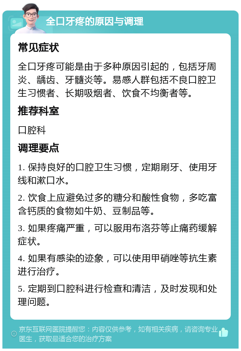 全口牙疼的原因与调理 常见症状 全口牙疼可能是由于多种原因引起的，包括牙周炎、龋齿、牙髓炎等。易感人群包括不良口腔卫生习惯者、长期吸烟者、饮食不均衡者等。 推荐科室 口腔科 调理要点 1. 保持良好的口腔卫生习惯，定期刷牙、使用牙线和漱口水。 2. 饮食上应避免过多的糖分和酸性食物，多吃富含钙质的食物如牛奶、豆制品等。 3. 如果疼痛严重，可以服用布洛芬等止痛药缓解症状。 4. 如果有感染的迹象，可以使用甲硝唑等抗生素进行治疗。 5. 定期到口腔科进行检查和清洁，及时发现和处理问题。