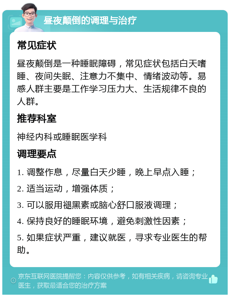 昼夜颠倒的调理与治疗 常见症状 昼夜颠倒是一种睡眠障碍，常见症状包括白天嗜睡、夜间失眠、注意力不集中、情绪波动等。易感人群主要是工作学习压力大、生活规律不良的人群。 推荐科室 神经内科或睡眠医学科 调理要点 1. 调整作息，尽量白天少睡，晚上早点入睡； 2. 适当运动，增强体质； 3. 可以服用褪黑素或脑心舒口服液调理； 4. 保持良好的睡眠环境，避免刺激性因素； 5. 如果症状严重，建议就医，寻求专业医生的帮助。