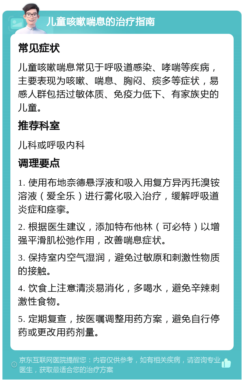 儿童咳嗽喘息的治疗指南 常见症状 儿童咳嗽喘息常见于呼吸道感染、哮喘等疾病，主要表现为咳嗽、喘息、胸闷、痰多等症状，易感人群包括过敏体质、免疫力低下、有家族史的儿童。 推荐科室 儿科或呼吸内科 调理要点 1. 使用布地奈德悬浮液和吸入用复方异丙托溴铵溶液（爱全乐）进行雾化吸入治疗，缓解呼吸道炎症和痉挛。 2. 根据医生建议，添加特布他林（可必特）以增强平滑肌松弛作用，改善喘息症状。 3. 保持室内空气湿润，避免过敏原和刺激性物质的接触。 4. 饮食上注意清淡易消化，多喝水，避免辛辣刺激性食物。 5. 定期复查，按医嘱调整用药方案，避免自行停药或更改用药剂量。