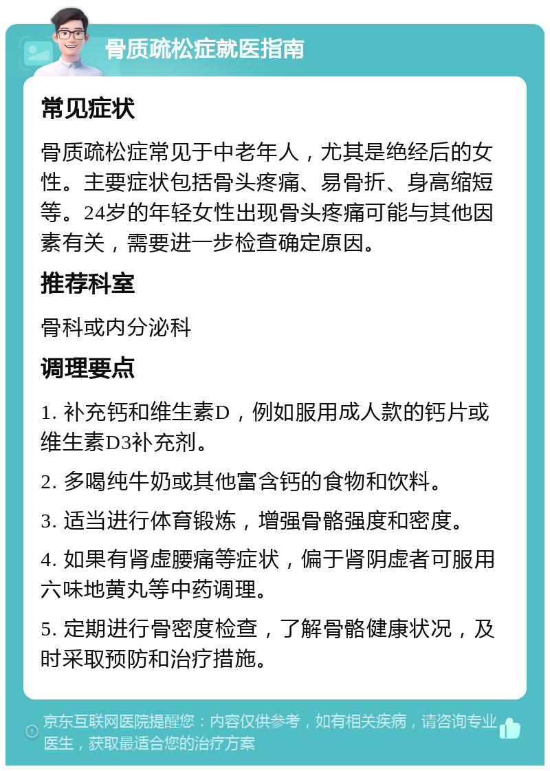 骨质疏松症就医指南 常见症状 骨质疏松症常见于中老年人，尤其是绝经后的女性。主要症状包括骨头疼痛、易骨折、身高缩短等。24岁的年轻女性出现骨头疼痛可能与其他因素有关，需要进一步检查确定原因。 推荐科室 骨科或内分泌科 调理要点 1. 补充钙和维生素D，例如服用成人款的钙片或维生素D3补充剂。 2. 多喝纯牛奶或其他富含钙的食物和饮料。 3. 适当进行体育锻炼，增强骨骼强度和密度。 4. 如果有肾虚腰痛等症状，偏于肾阴虚者可服用六味地黄丸等中药调理。 5. 定期进行骨密度检查，了解骨骼健康状况，及时采取预防和治疗措施。