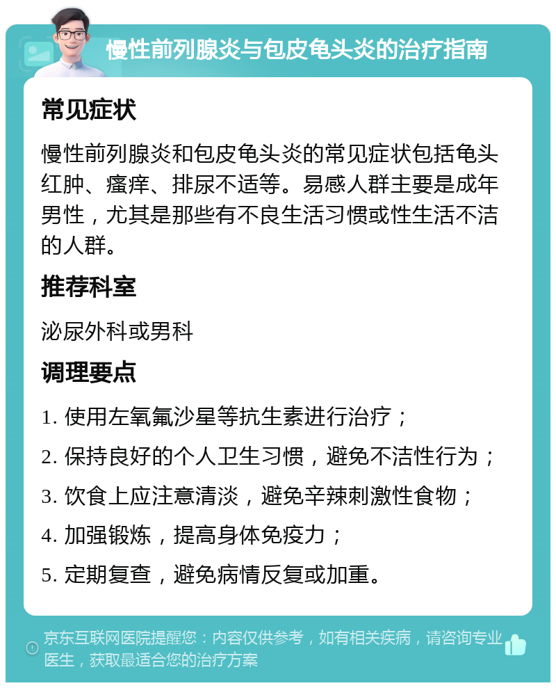 慢性前列腺炎与包皮龟头炎的治疗指南 常见症状 慢性前列腺炎和包皮龟头炎的常见症状包括龟头红肿、瘙痒、排尿不适等。易感人群主要是成年男性，尤其是那些有不良生活习惯或性生活不洁的人群。 推荐科室 泌尿外科或男科 调理要点 1. 使用左氧氟沙星等抗生素进行治疗； 2. 保持良好的个人卫生习惯，避免不洁性行为； 3. 饮食上应注意清淡，避免辛辣刺激性食物； 4. 加强锻炼，提高身体免疫力； 5. 定期复查，避免病情反复或加重。