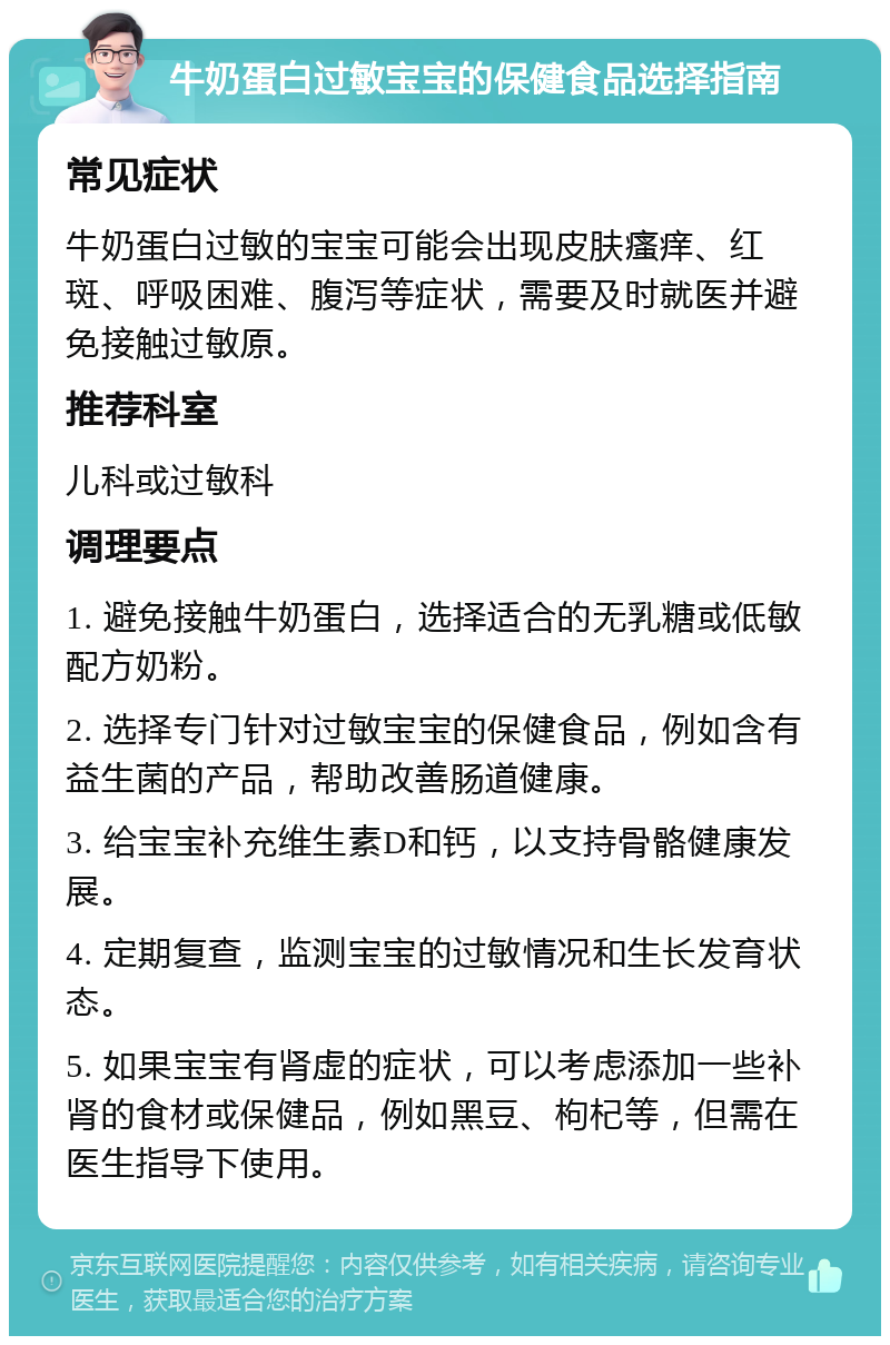 牛奶蛋白过敏宝宝的保健食品选择指南 常见症状 牛奶蛋白过敏的宝宝可能会出现皮肤瘙痒、红斑、呼吸困难、腹泻等症状，需要及时就医并避免接触过敏原。 推荐科室 儿科或过敏科 调理要点 1. 避免接触牛奶蛋白，选择适合的无乳糖或低敏配方奶粉。 2. 选择专门针对过敏宝宝的保健食品，例如含有益生菌的产品，帮助改善肠道健康。 3. 给宝宝补充维生素D和钙，以支持骨骼健康发展。 4. 定期复查，监测宝宝的过敏情况和生长发育状态。 5. 如果宝宝有肾虚的症状，可以考虑添加一些补肾的食材或保健品，例如黑豆、枸杞等，但需在医生指导下使用。