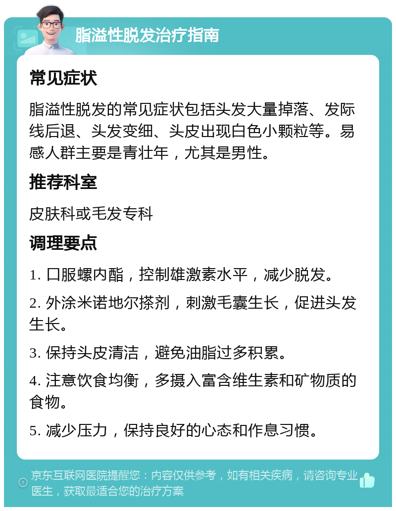 脂溢性脱发治疗指南 常见症状 脂溢性脱发的常见症状包括头发大量掉落、发际线后退、头发变细、头皮出现白色小颗粒等。易感人群主要是青壮年，尤其是男性。 推荐科室 皮肤科或毛发专科 调理要点 1. 口服螺内酯，控制雄激素水平，减少脱发。 2. 外涂米诺地尔搽剂，刺激毛囊生长，促进头发生长。 3. 保持头皮清洁，避免油脂过多积累。 4. 注意饮食均衡，多摄入富含维生素和矿物质的食物。 5. 减少压力，保持良好的心态和作息习惯。