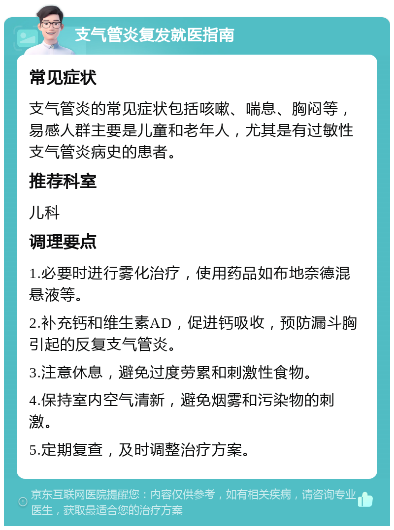 支气管炎复发就医指南 常见症状 支气管炎的常见症状包括咳嗽、喘息、胸闷等，易感人群主要是儿童和老年人，尤其是有过敏性支气管炎病史的患者。 推荐科室 儿科 调理要点 1.必要时进行雾化治疗，使用药品如布地奈德混悬液等。 2.补充钙和维生素AD，促进钙吸收，预防漏斗胸引起的反复支气管炎。 3.注意休息，避免过度劳累和刺激性食物。 4.保持室内空气清新，避免烟雾和污染物的刺激。 5.定期复查，及时调整治疗方案。