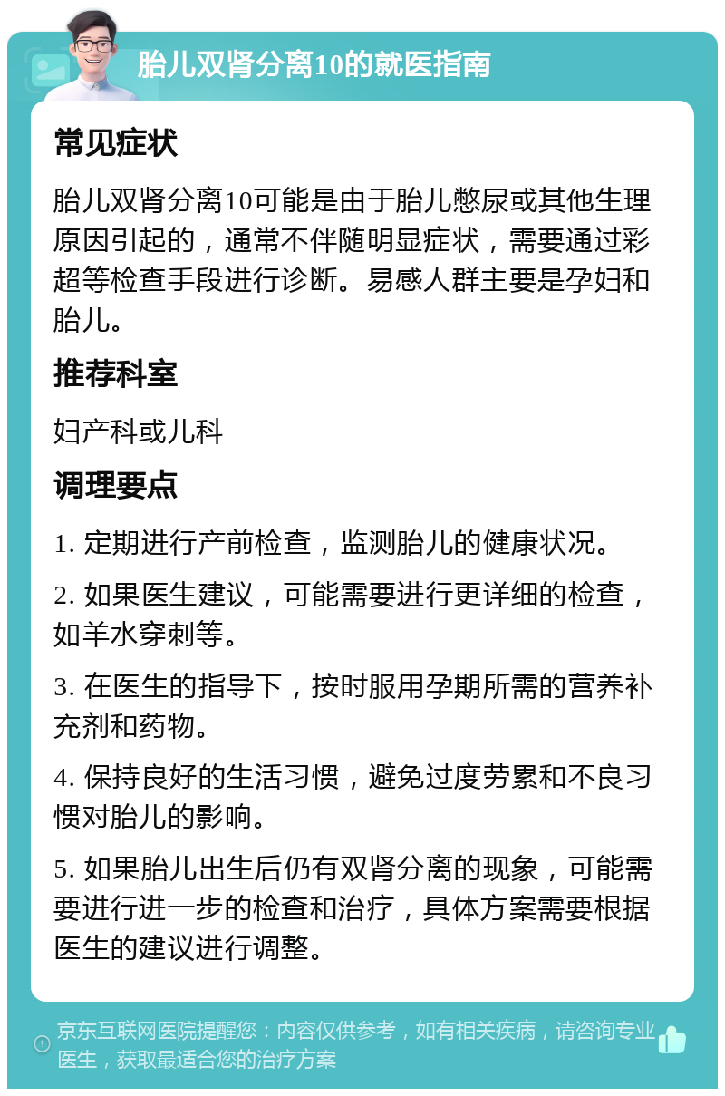 胎儿双肾分离10的就医指南 常见症状 胎儿双肾分离10可能是由于胎儿憋尿或其他生理原因引起的，通常不伴随明显症状，需要通过彩超等检查手段进行诊断。易感人群主要是孕妇和胎儿。 推荐科室 妇产科或儿科 调理要点 1. 定期进行产前检查，监测胎儿的健康状况。 2. 如果医生建议，可能需要进行更详细的检查，如羊水穿刺等。 3. 在医生的指导下，按时服用孕期所需的营养补充剂和药物。 4. 保持良好的生活习惯，避免过度劳累和不良习惯对胎儿的影响。 5. 如果胎儿出生后仍有双肾分离的现象，可能需要进行进一步的检查和治疗，具体方案需要根据医生的建议进行调整。