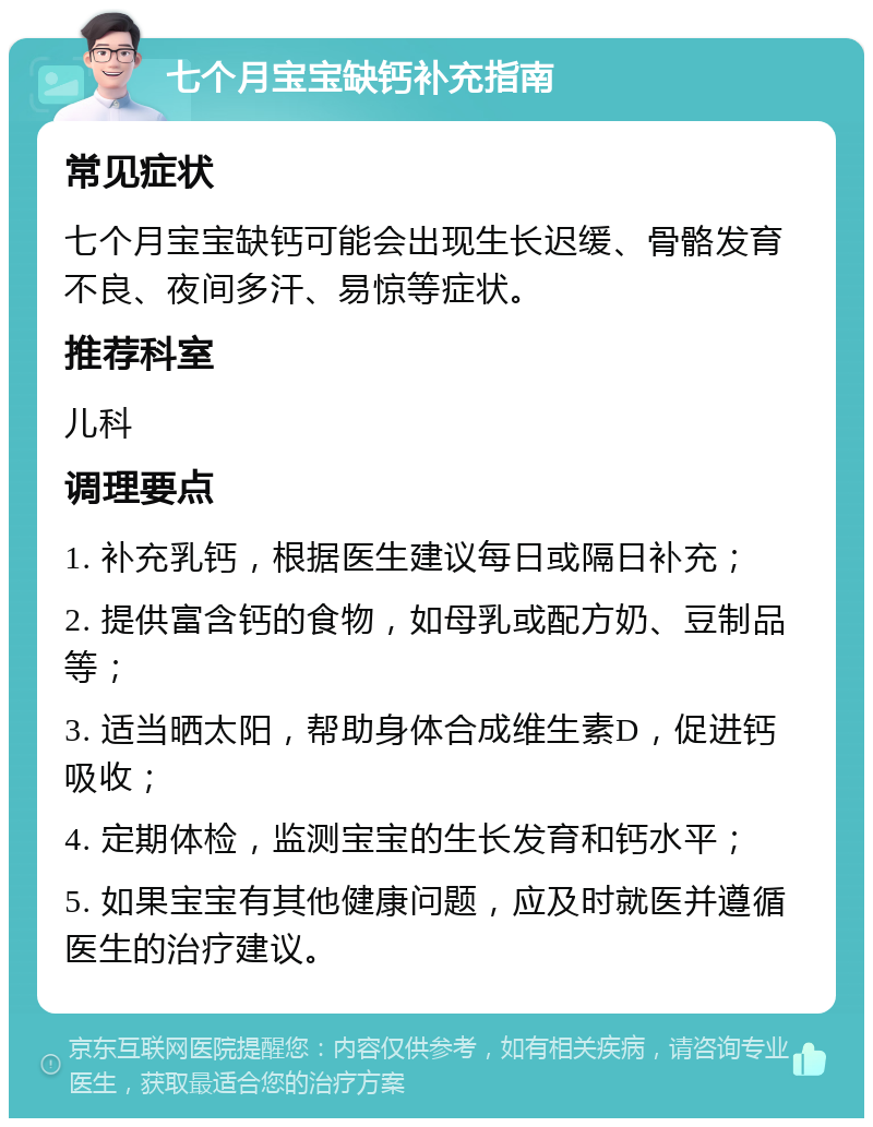 七个月宝宝缺钙补充指南 常见症状 七个月宝宝缺钙可能会出现生长迟缓、骨骼发育不良、夜间多汗、易惊等症状。 推荐科室 儿科 调理要点 1. 补充乳钙，根据医生建议每日或隔日补充； 2. 提供富含钙的食物，如母乳或配方奶、豆制品等； 3. 适当晒太阳，帮助身体合成维生素D，促进钙吸收； 4. 定期体检，监测宝宝的生长发育和钙水平； 5. 如果宝宝有其他健康问题，应及时就医并遵循医生的治疗建议。