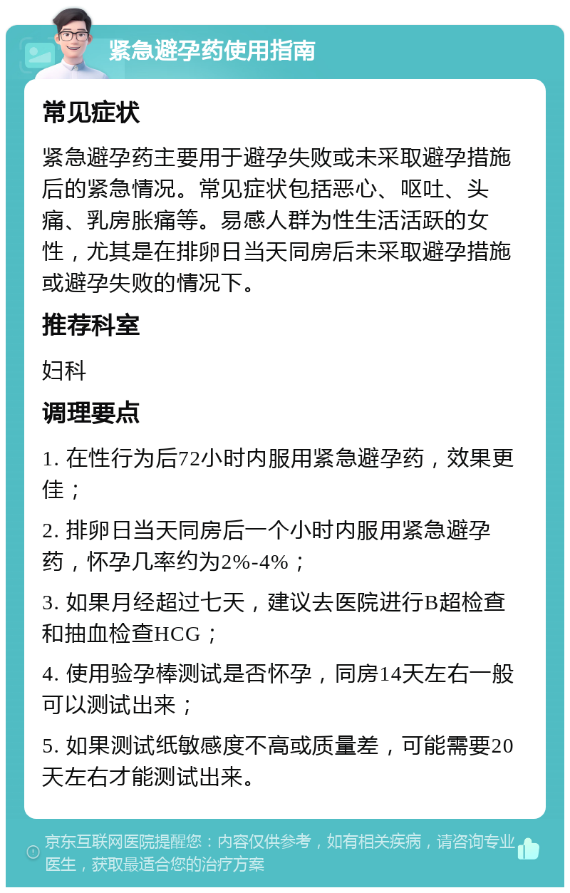 紧急避孕药使用指南 常见症状 紧急避孕药主要用于避孕失败或未采取避孕措施后的紧急情况。常见症状包括恶心、呕吐、头痛、乳房胀痛等。易感人群为性生活活跃的女性，尤其是在排卵日当天同房后未采取避孕措施或避孕失败的情况下。 推荐科室 妇科 调理要点 1. 在性行为后72小时内服用紧急避孕药，效果更佳； 2. 排卵日当天同房后一个小时内服用紧急避孕药，怀孕几率约为2%-4%； 3. 如果月经超过七天，建议去医院进行B超检查和抽血检查HCG； 4. 使用验孕棒测试是否怀孕，同房14天左右一般可以测试出来； 5. 如果测试纸敏感度不高或质量差，可能需要20天左右才能测试出来。