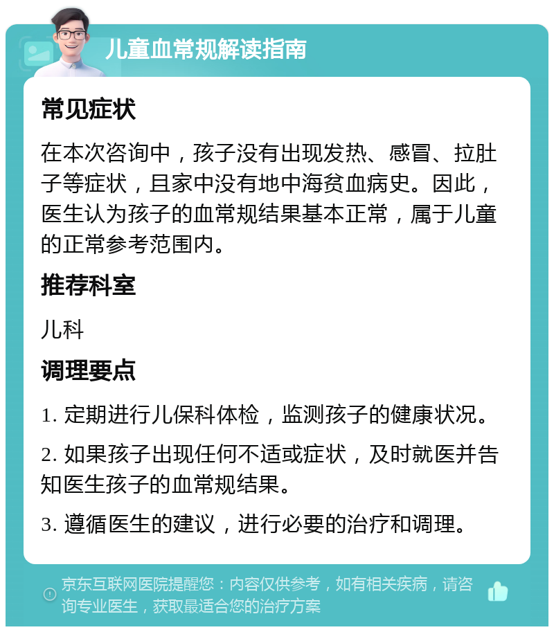 儿童血常规解读指南 常见症状 在本次咨询中，孩子没有出现发热、感冒、拉肚子等症状，且家中没有地中海贫血病史。因此，医生认为孩子的血常规结果基本正常，属于儿童的正常参考范围内。 推荐科室 儿科 调理要点 1. 定期进行儿保科体检，监测孩子的健康状况。 2. 如果孩子出现任何不适或症状，及时就医并告知医生孩子的血常规结果。 3. 遵循医生的建议，进行必要的治疗和调理。