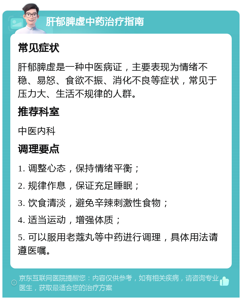 肝郁脾虚中药治疗指南 常见症状 肝郁脾虚是一种中医病证，主要表现为情绪不稳、易怒、食欲不振、消化不良等症状，常见于压力大、生活不规律的人群。 推荐科室 中医内科 调理要点 1. 调整心态，保持情绪平衡； 2. 规律作息，保证充足睡眠； 3. 饮食清淡，避免辛辣刺激性食物； 4. 适当运动，增强体质； 5. 可以服用老蔻丸等中药进行调理，具体用法请遵医嘱。