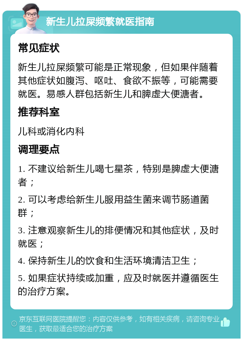 新生儿拉屎频繁就医指南 常见症状 新生儿拉屎频繁可能是正常现象，但如果伴随着其他症状如腹泻、呕吐、食欲不振等，可能需要就医。易感人群包括新生儿和脾虚大便溏者。 推荐科室 儿科或消化内科 调理要点 1. 不建议给新生儿喝七星茶，特别是脾虚大便溏者； 2. 可以考虑给新生儿服用益生菌来调节肠道菌群； 3. 注意观察新生儿的排便情况和其他症状，及时就医； 4. 保持新生儿的饮食和生活环境清洁卫生； 5. 如果症状持续或加重，应及时就医并遵循医生的治疗方案。