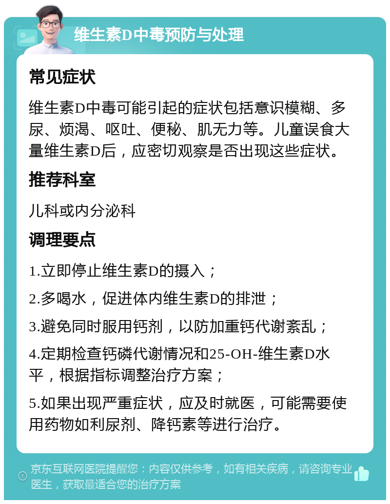 维生素D中毒预防与处理 常见症状 维生素D中毒可能引起的症状包括意识模糊、多尿、烦渴、呕吐、便秘、肌无力等。儿童误食大量维生素D后，应密切观察是否出现这些症状。 推荐科室 儿科或内分泌科 调理要点 1.立即停止维生素D的摄入； 2.多喝水，促进体内维生素D的排泄； 3.避免同时服用钙剂，以防加重钙代谢紊乱； 4.定期检查钙磷代谢情况和25-OH-维生素D水平，根据指标调整治疗方案； 5.如果出现严重症状，应及时就医，可能需要使用药物如利尿剂、降钙素等进行治疗。