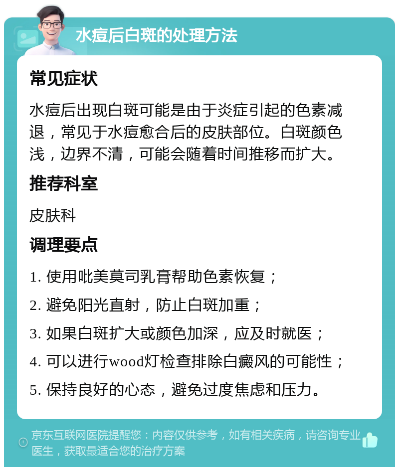 水痘后白斑的处理方法 常见症状 水痘后出现白斑可能是由于炎症引起的色素减退，常见于水痘愈合后的皮肤部位。白斑颜色浅，边界不清，可能会随着时间推移而扩大。 推荐科室 皮肤科 调理要点 1. 使用吡美莫司乳膏帮助色素恢复； 2. 避免阳光直射，防止白斑加重； 3. 如果白斑扩大或颜色加深，应及时就医； 4. 可以进行wood灯检查排除白癜风的可能性； 5. 保持良好的心态，避免过度焦虑和压力。