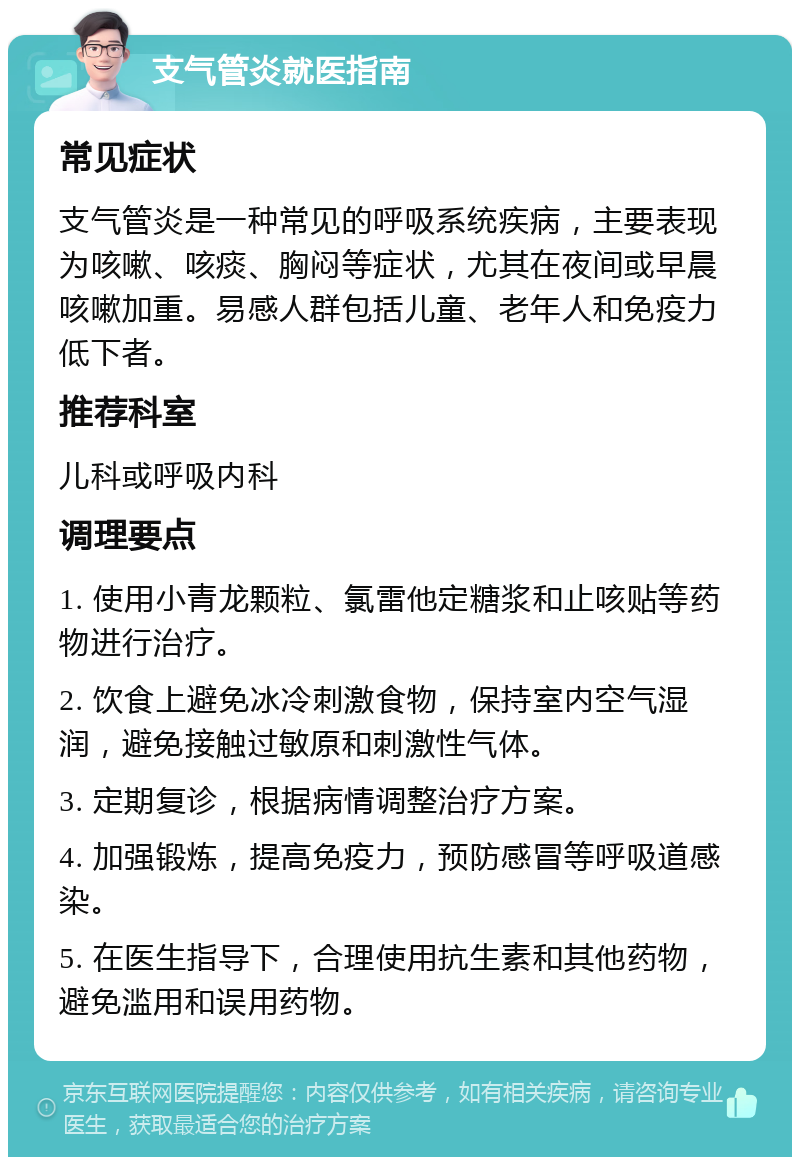 支气管炎就医指南 常见症状 支气管炎是一种常见的呼吸系统疾病，主要表现为咳嗽、咳痰、胸闷等症状，尤其在夜间或早晨咳嗽加重。易感人群包括儿童、老年人和免疫力低下者。 推荐科室 儿科或呼吸内科 调理要点 1. 使用小青龙颗粒、氯雷他定糖浆和止咳贴等药物进行治疗。 2. 饮食上避免冰冷刺激食物，保持室内空气湿润，避免接触过敏原和刺激性气体。 3. 定期复诊，根据病情调整治疗方案。 4. 加强锻炼，提高免疫力，预防感冒等呼吸道感染。 5. 在医生指导下，合理使用抗生素和其他药物，避免滥用和误用药物。