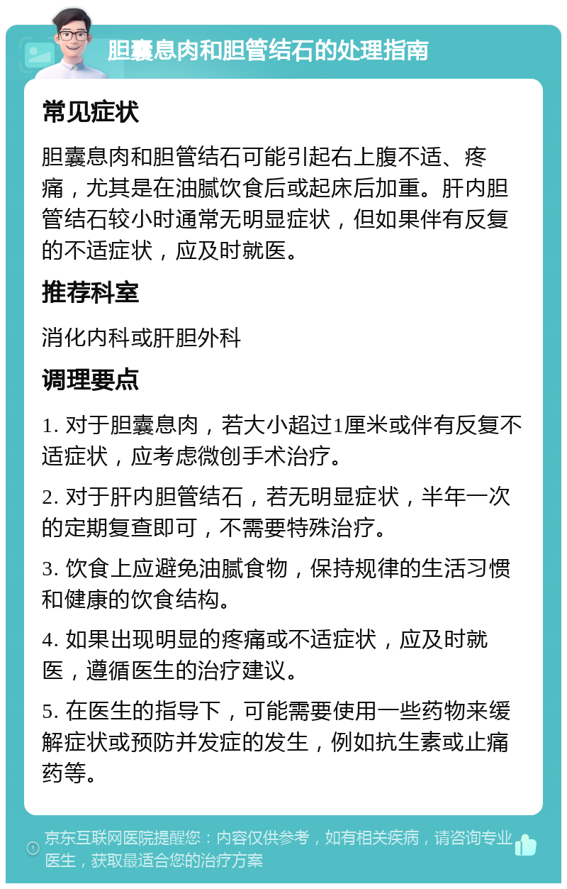 胆囊息肉和胆管结石的处理指南 常见症状 胆囊息肉和胆管结石可能引起右上腹不适、疼痛，尤其是在油腻饮食后或起床后加重。肝内胆管结石较小时通常无明显症状，但如果伴有反复的不适症状，应及时就医。 推荐科室 消化内科或肝胆外科 调理要点 1. 对于胆囊息肉，若大小超过1厘米或伴有反复不适症状，应考虑微创手术治疗。 2. 对于肝内胆管结石，若无明显症状，半年一次的定期复查即可，不需要特殊治疗。 3. 饮食上应避免油腻食物，保持规律的生活习惯和健康的饮食结构。 4. 如果出现明显的疼痛或不适症状，应及时就医，遵循医生的治疗建议。 5. 在医生的指导下，可能需要使用一些药物来缓解症状或预防并发症的发生，例如抗生素或止痛药等。