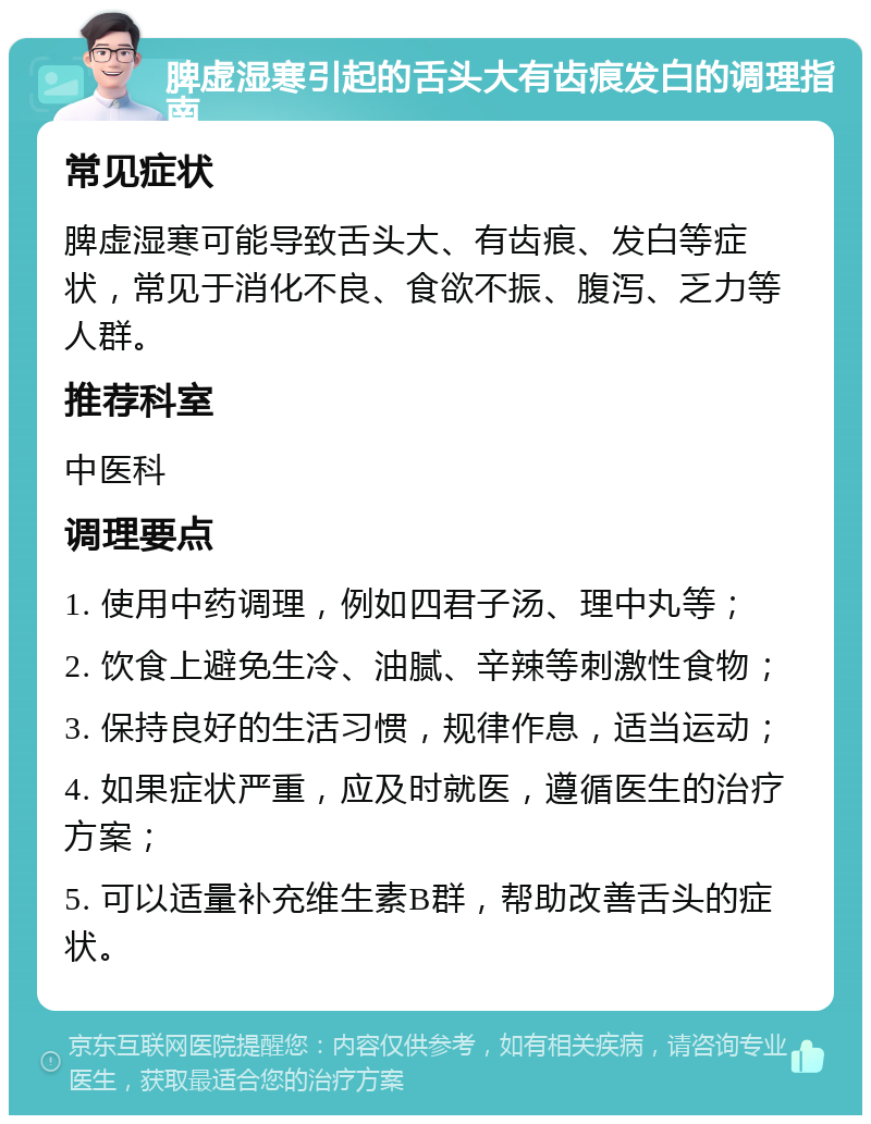 脾虚湿寒引起的舌头大有齿痕发白的调理指南 常见症状 脾虚湿寒可能导致舌头大、有齿痕、发白等症状，常见于消化不良、食欲不振、腹泻、乏力等人群。 推荐科室 中医科 调理要点 1. 使用中药调理，例如四君子汤、理中丸等； 2. 饮食上避免生冷、油腻、辛辣等刺激性食物； 3. 保持良好的生活习惯，规律作息，适当运动； 4. 如果症状严重，应及时就医，遵循医生的治疗方案； 5. 可以适量补充维生素B群，帮助改善舌头的症状。