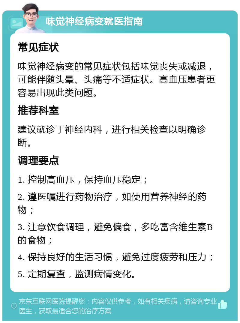 味觉神经病变就医指南 常见症状 味觉神经病变的常见症状包括味觉丧失或减退，可能伴随头晕、头痛等不适症状。高血压患者更容易出现此类问题。 推荐科室 建议就诊于神经内科，进行相关检查以明确诊断。 调理要点 1. 控制高血压，保持血压稳定； 2. 遵医嘱进行药物治疗，如使用营养神经的药物； 3. 注意饮食调理，避免偏食，多吃富含维生素B的食物； 4. 保持良好的生活习惯，避免过度疲劳和压力； 5. 定期复查，监测病情变化。