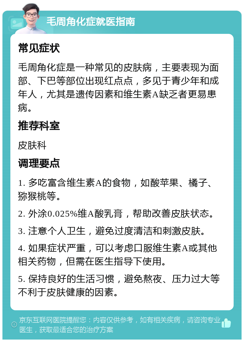 毛周角化症就医指南 常见症状 毛周角化症是一种常见的皮肤病，主要表现为面部、下巴等部位出现红点点，多见于青少年和成年人，尤其是遗传因素和维生素A缺乏者更易患病。 推荐科室 皮肤科 调理要点 1. 多吃富含维生素A的食物，如酸苹果、橘子、猕猴桃等。 2. 外涂0.025%维A酸乳膏，帮助改善皮肤状态。 3. 注意个人卫生，避免过度清洁和刺激皮肤。 4. 如果症状严重，可以考虑口服维生素A或其他相关药物，但需在医生指导下使用。 5. 保持良好的生活习惯，避免熬夜、压力过大等不利于皮肤健康的因素。