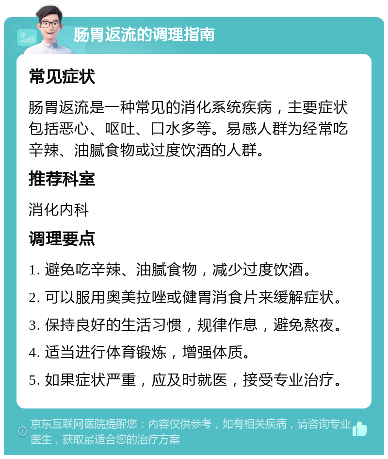 肠胃返流的调理指南 常见症状 肠胃返流是一种常见的消化系统疾病，主要症状包括恶心、呕吐、口水多等。易感人群为经常吃辛辣、油腻食物或过度饮酒的人群。 推荐科室 消化内科 调理要点 1. 避免吃辛辣、油腻食物，减少过度饮酒。 2. 可以服用奥美拉唑或健胃消食片来缓解症状。 3. 保持良好的生活习惯，规律作息，避免熬夜。 4. 适当进行体育锻炼，增强体质。 5. 如果症状严重，应及时就医，接受专业治疗。