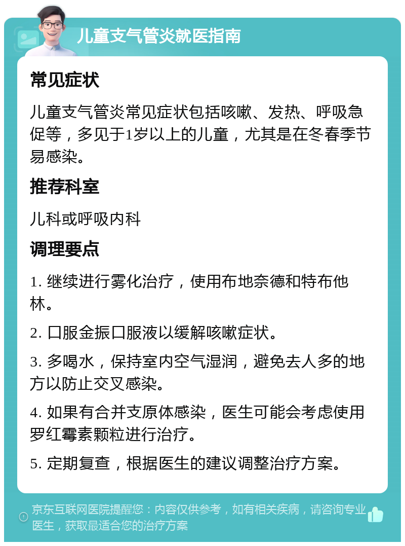 儿童支气管炎就医指南 常见症状 儿童支气管炎常见症状包括咳嗽、发热、呼吸急促等，多见于1岁以上的儿童，尤其是在冬春季节易感染。 推荐科室 儿科或呼吸内科 调理要点 1. 继续进行雾化治疗，使用布地奈德和特布他林。 2. 口服金振口服液以缓解咳嗽症状。 3. 多喝水，保持室内空气湿润，避免去人多的地方以防止交叉感染。 4. 如果有合并支原体感染，医生可能会考虑使用罗红霉素颗粒进行治疗。 5. 定期复查，根据医生的建议调整治疗方案。