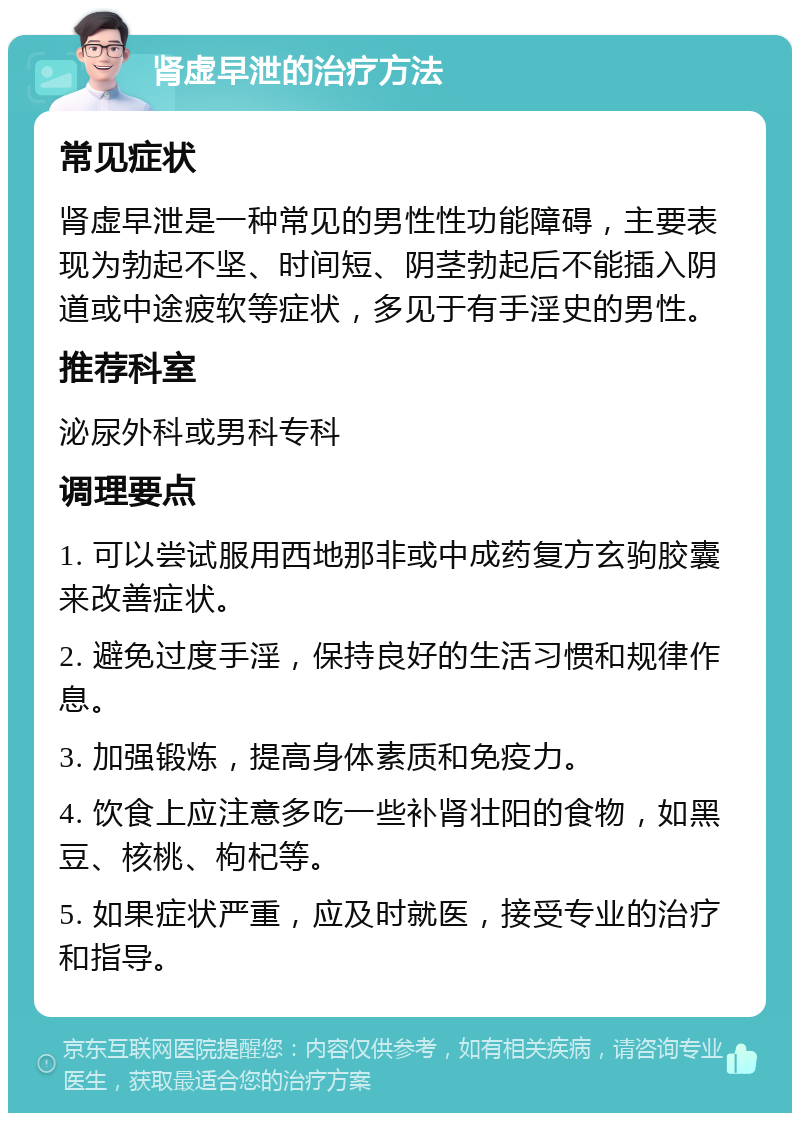 肾虚早泄的治疗方法 常见症状 肾虚早泄是一种常见的男性性功能障碍，主要表现为勃起不坚、时间短、阴茎勃起后不能插入阴道或中途疲软等症状，多见于有手淫史的男性。 推荐科室 泌尿外科或男科专科 调理要点 1. 可以尝试服用西地那非或中成药复方玄驹胶囊来改善症状。 2. 避免过度手淫，保持良好的生活习惯和规律作息。 3. 加强锻炼，提高身体素质和免疫力。 4. 饮食上应注意多吃一些补肾壮阳的食物，如黑豆、核桃、枸杞等。 5. 如果症状严重，应及时就医，接受专业的治疗和指导。