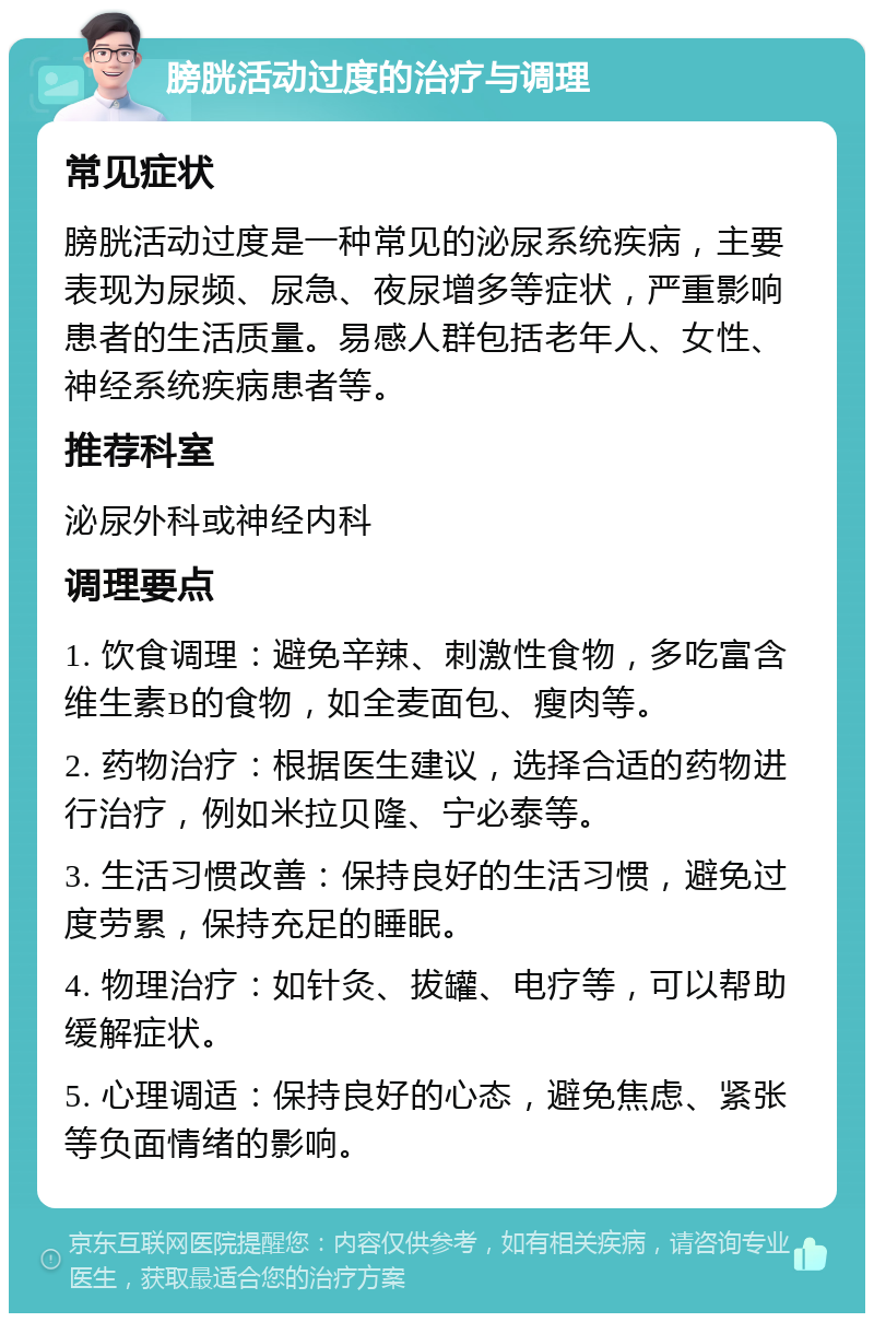 膀胱活动过度的治疗与调理 常见症状 膀胱活动过度是一种常见的泌尿系统疾病，主要表现为尿频、尿急、夜尿增多等症状，严重影响患者的生活质量。易感人群包括老年人、女性、神经系统疾病患者等。 推荐科室 泌尿外科或神经内科 调理要点 1. 饮食调理：避免辛辣、刺激性食物，多吃富含维生素B的食物，如全麦面包、瘦肉等。 2. 药物治疗：根据医生建议，选择合适的药物进行治疗，例如米拉贝隆、宁必泰等。 3. 生活习惯改善：保持良好的生活习惯，避免过度劳累，保持充足的睡眠。 4. 物理治疗：如针灸、拔罐、电疗等，可以帮助缓解症状。 5. 心理调适：保持良好的心态，避免焦虑、紧张等负面情绪的影响。