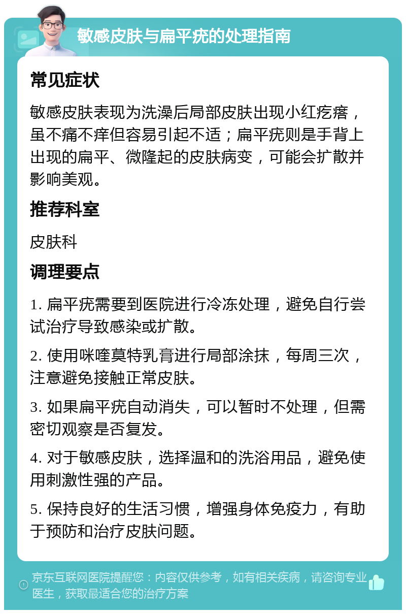 敏感皮肤与扁平疣的处理指南 常见症状 敏感皮肤表现为洗澡后局部皮肤出现小红疙瘩，虽不痛不痒但容易引起不适；扁平疣则是手背上出现的扁平、微隆起的皮肤病变，可能会扩散并影响美观。 推荐科室 皮肤科 调理要点 1. 扁平疣需要到医院进行冷冻处理，避免自行尝试治疗导致感染或扩散。 2. 使用咪喹莫特乳膏进行局部涂抹，每周三次，注意避免接触正常皮肤。 3. 如果扁平疣自动消失，可以暂时不处理，但需密切观察是否复发。 4. 对于敏感皮肤，选择温和的洗浴用品，避免使用刺激性强的产品。 5. 保持良好的生活习惯，增强身体免疫力，有助于预防和治疗皮肤问题。