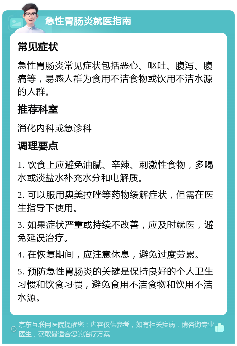 急性胃肠炎就医指南 常见症状 急性胃肠炎常见症状包括恶心、呕吐、腹泻、腹痛等，易感人群为食用不洁食物或饮用不洁水源的人群。 推荐科室 消化内科或急诊科 调理要点 1. 饮食上应避免油腻、辛辣、刺激性食物，多喝水或淡盐水补充水分和电解质。 2. 可以服用奥美拉唑等药物缓解症状，但需在医生指导下使用。 3. 如果症状严重或持续不改善，应及时就医，避免延误治疗。 4. 在恢复期间，应注意休息，避免过度劳累。 5. 预防急性胃肠炎的关键是保持良好的个人卫生习惯和饮食习惯，避免食用不洁食物和饮用不洁水源。