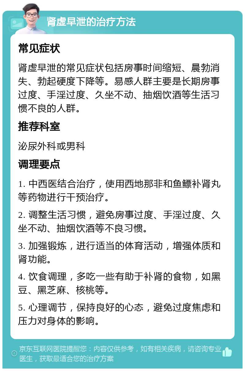 肾虚早泄的治疗方法 常见症状 肾虚早泄的常见症状包括房事时间缩短、晨勃消失、勃起硬度下降等。易感人群主要是长期房事过度、手淫过度、久坐不动、抽烟饮酒等生活习惯不良的人群。 推荐科室 泌尿外科或男科 调理要点 1. 中西医结合治疗，使用西地那非和鱼鳔补肾丸等药物进行干预治疗。 2. 调整生活习惯，避免房事过度、手淫过度、久坐不动、抽烟饮酒等不良习惯。 3. 加强锻炼，进行适当的体育活动，增强体质和肾功能。 4. 饮食调理，多吃一些有助于补肾的食物，如黑豆、黑芝麻、核桃等。 5. 心理调节，保持良好的心态，避免过度焦虑和压力对身体的影响。