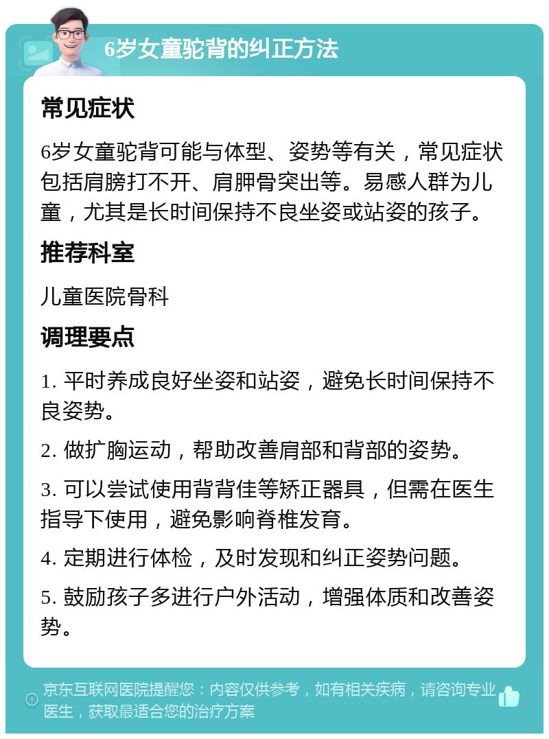 6岁女童驼背的纠正方法 常见症状 6岁女童驼背可能与体型、姿势等有关，常见症状包括肩膀打不开、肩胛骨突出等。易感人群为儿童，尤其是长时间保持不良坐姿或站姿的孩子。 推荐科室 儿童医院骨科 调理要点 1. 平时养成良好坐姿和站姿，避免长时间保持不良姿势。 2. 做扩胸运动，帮助改善肩部和背部的姿势。 3. 可以尝试使用背背佳等矫正器具，但需在医生指导下使用，避免影响脊椎发育。 4. 定期进行体检，及时发现和纠正姿势问题。 5. 鼓励孩子多进行户外活动，增强体质和改善姿势。