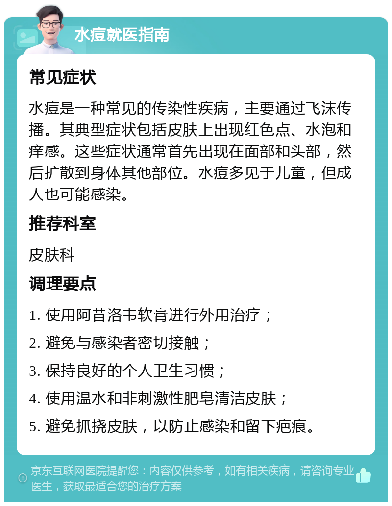 水痘就医指南 常见症状 水痘是一种常见的传染性疾病，主要通过飞沫传播。其典型症状包括皮肤上出现红色点、水泡和痒感。这些症状通常首先出现在面部和头部，然后扩散到身体其他部位。水痘多见于儿童，但成人也可能感染。 推荐科室 皮肤科 调理要点 1. 使用阿昔洛韦软膏进行外用治疗； 2. 避免与感染者密切接触； 3. 保持良好的个人卫生习惯； 4. 使用温水和非刺激性肥皂清洁皮肤； 5. 避免抓挠皮肤，以防止感染和留下疤痕。