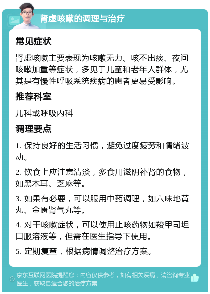 肾虚咳嗽的调理与治疗 常见症状 肾虚咳嗽主要表现为咳嗽无力、咳不出痰、夜间咳嗽加重等症状，多见于儿童和老年人群体，尤其是有慢性呼吸系统疾病的患者更易受影响。 推荐科室 儿科或呼吸内科 调理要点 1. 保持良好的生活习惯，避免过度疲劳和情绪波动。 2. 饮食上应注意清淡，多食用滋阴补肾的食物，如黑木耳、芝麻等。 3. 如果有必要，可以服用中药调理，如六味地黄丸、金匮肾气丸等。 4. 对于咳嗽症状，可以使用止咳药物如羧甲司坦口服溶液等，但需在医生指导下使用。 5. 定期复查，根据病情调整治疗方案。