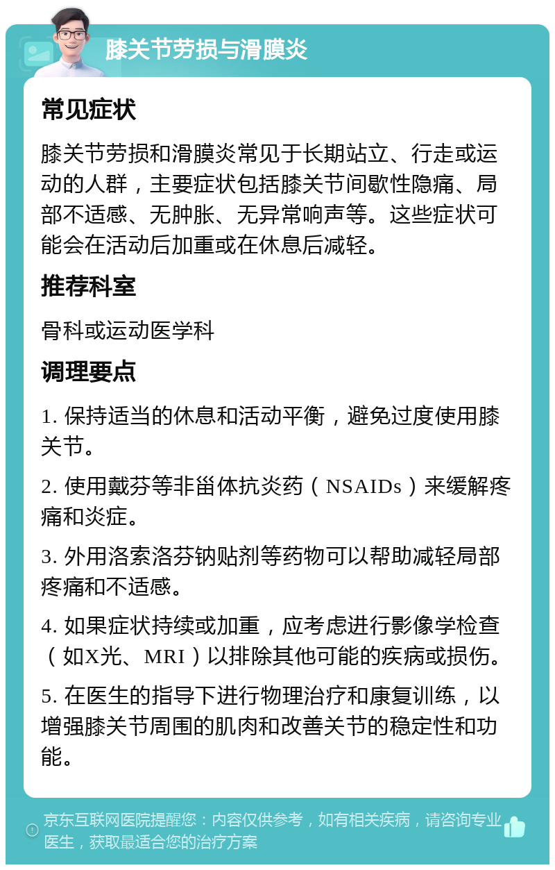 膝关节劳损与滑膜炎 常见症状 膝关节劳损和滑膜炎常见于长期站立、行走或运动的人群，主要症状包括膝关节间歇性隐痛、局部不适感、无肿胀、无异常响声等。这些症状可能会在活动后加重或在休息后减轻。 推荐科室 骨科或运动医学科 调理要点 1. 保持适当的休息和活动平衡，避免过度使用膝关节。 2. 使用戴芬等非甾体抗炎药（NSAIDs）来缓解疼痛和炎症。 3. 外用洛索洛芬钠贴剂等药物可以帮助减轻局部疼痛和不适感。 4. 如果症状持续或加重，应考虑进行影像学检查（如X光、MRI）以排除其他可能的疾病或损伤。 5. 在医生的指导下进行物理治疗和康复训练，以增强膝关节周围的肌肉和改善关节的稳定性和功能。