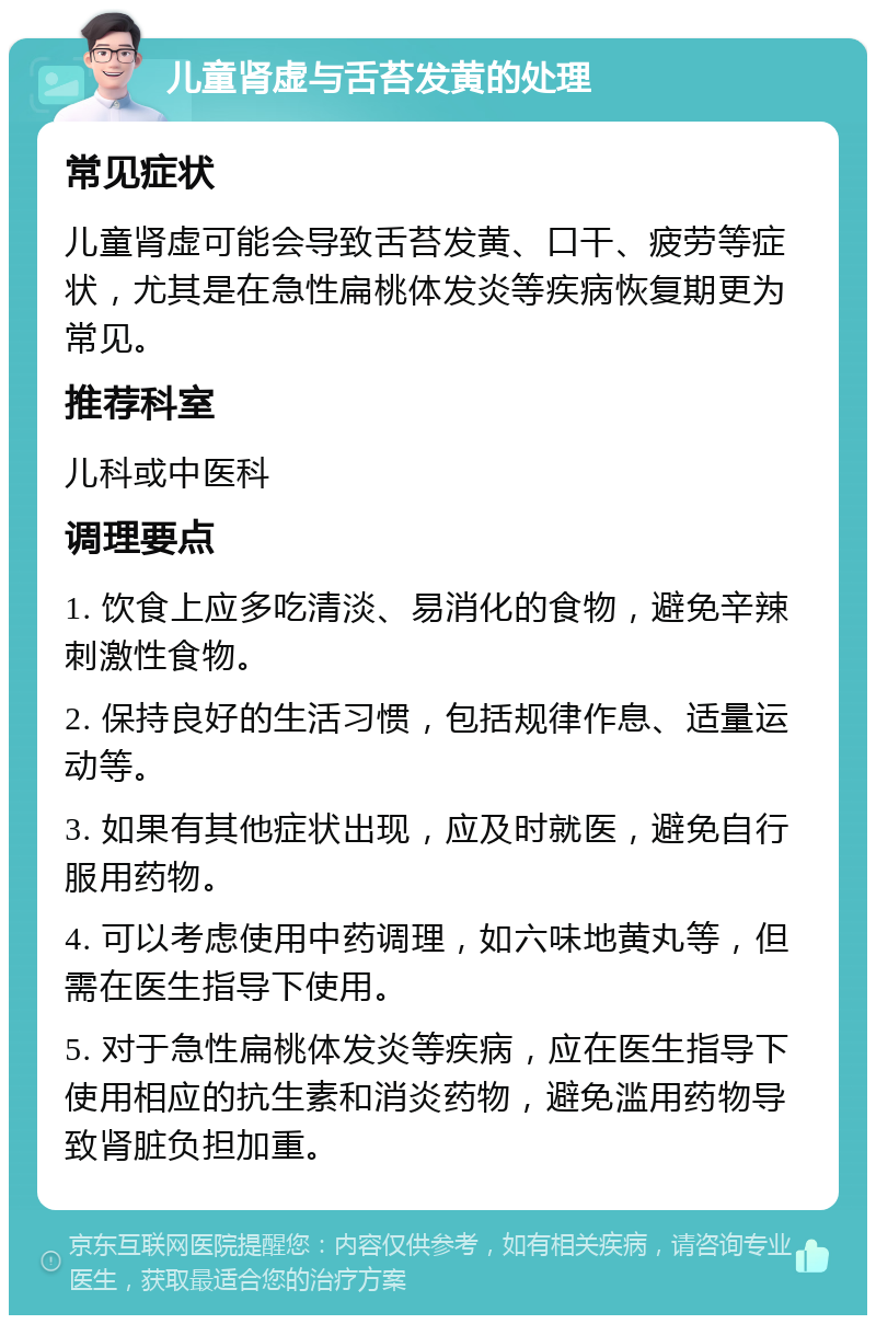 儿童肾虚与舌苔发黄的处理 常见症状 儿童肾虚可能会导致舌苔发黄、口干、疲劳等症状，尤其是在急性扁桃体发炎等疾病恢复期更为常见。 推荐科室 儿科或中医科 调理要点 1. 饮食上应多吃清淡、易消化的食物，避免辛辣刺激性食物。 2. 保持良好的生活习惯，包括规律作息、适量运动等。 3. 如果有其他症状出现，应及时就医，避免自行服用药物。 4. 可以考虑使用中药调理，如六味地黄丸等，但需在医生指导下使用。 5. 对于急性扁桃体发炎等疾病，应在医生指导下使用相应的抗生素和消炎药物，避免滥用药物导致肾脏负担加重。