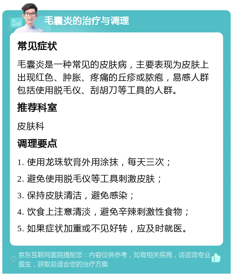 毛囊炎的治疗与调理 常见症状 毛囊炎是一种常见的皮肤病，主要表现为皮肤上出现红色、肿胀、疼痛的丘疹或脓疱，易感人群包括使用脱毛仪、刮胡刀等工具的人群。 推荐科室 皮肤科 调理要点 1. 使用龙珠软膏外用涂抹，每天三次； 2. 避免使用脱毛仪等工具刺激皮肤； 3. 保持皮肤清洁，避免感染； 4. 饮食上注意清淡，避免辛辣刺激性食物； 5. 如果症状加重或不见好转，应及时就医。