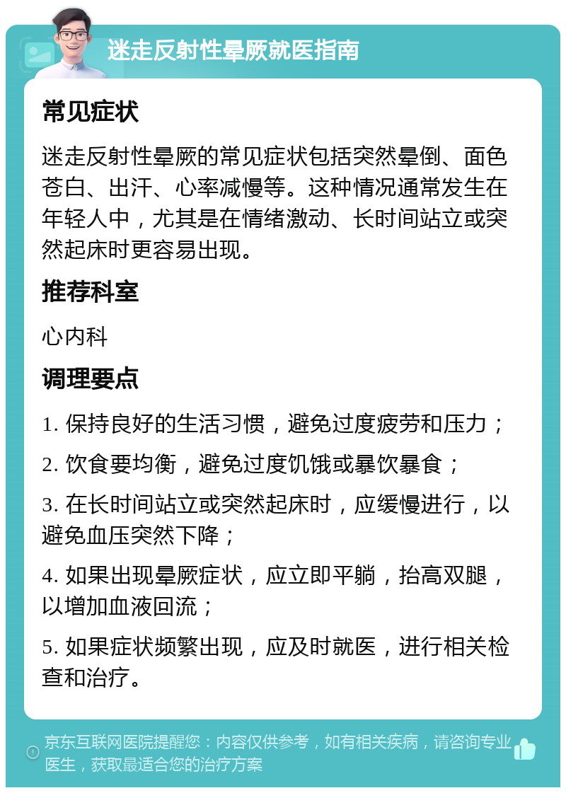 迷走反射性晕厥就医指南 常见症状 迷走反射性晕厥的常见症状包括突然晕倒、面色苍白、出汗、心率减慢等。这种情况通常发生在年轻人中，尤其是在情绪激动、长时间站立或突然起床时更容易出现。 推荐科室 心内科 调理要点 1. 保持良好的生活习惯，避免过度疲劳和压力； 2. 饮食要均衡，避免过度饥饿或暴饮暴食； 3. 在长时间站立或突然起床时，应缓慢进行，以避免血压突然下降； 4. 如果出现晕厥症状，应立即平躺，抬高双腿，以增加血液回流； 5. 如果症状频繁出现，应及时就医，进行相关检查和治疗。