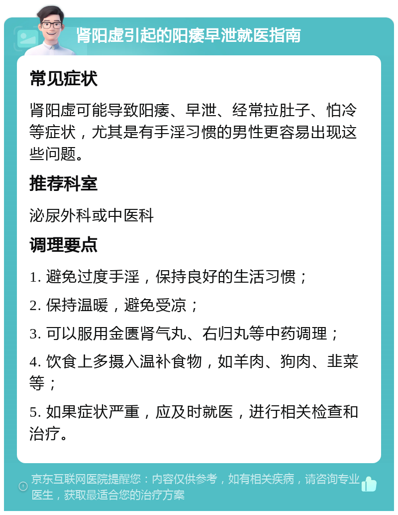 肾阳虚引起的阳痿早泄就医指南 常见症状 肾阳虚可能导致阳痿、早泄、经常拉肚子、怕冷等症状，尤其是有手淫习惯的男性更容易出现这些问题。 推荐科室 泌尿外科或中医科 调理要点 1. 避免过度手淫，保持良好的生活习惯； 2. 保持温暖，避免受凉； 3. 可以服用金匮肾气丸、右归丸等中药调理； 4. 饮食上多摄入温补食物，如羊肉、狗肉、韭菜等； 5. 如果症状严重，应及时就医，进行相关检查和治疗。