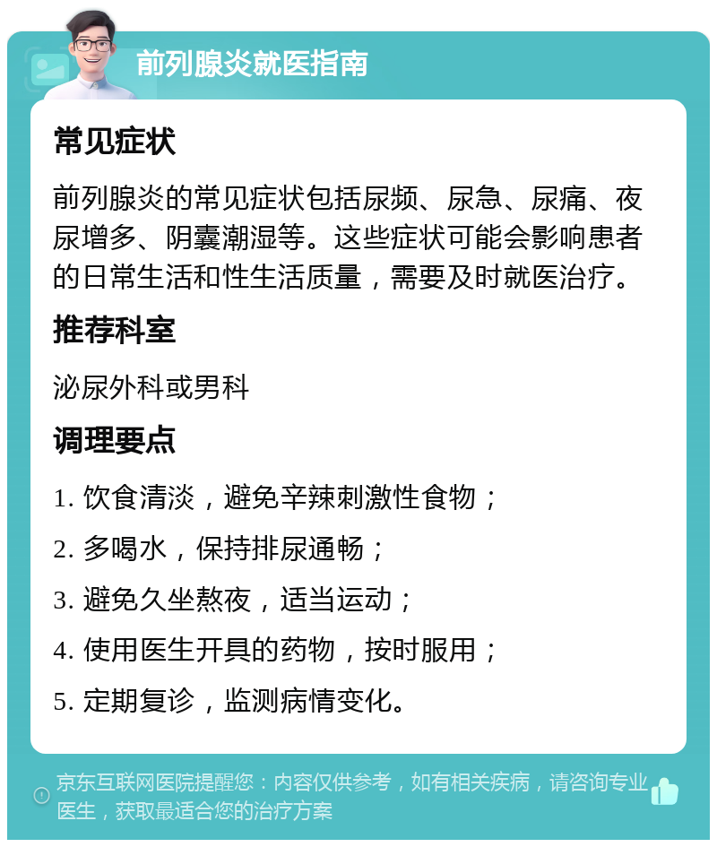 前列腺炎就医指南 常见症状 前列腺炎的常见症状包括尿频、尿急、尿痛、夜尿增多、阴囊潮湿等。这些症状可能会影响患者的日常生活和性生活质量，需要及时就医治疗。 推荐科室 泌尿外科或男科 调理要点 1. 饮食清淡，避免辛辣刺激性食物； 2. 多喝水，保持排尿通畅； 3. 避免久坐熬夜，适当运动； 4. 使用医生开具的药物，按时服用； 5. 定期复诊，监测病情变化。