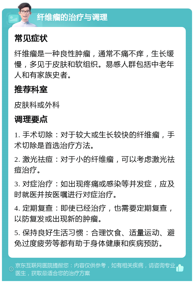 纤维瘤的治疗与调理 常见症状 纤维瘤是一种良性肿瘤，通常不痛不痒，生长缓慢，多见于皮肤和软组织。易感人群包括中老年人和有家族史者。 推荐科室 皮肤科或外科 调理要点 1. 手术切除：对于较大或生长较快的纤维瘤，手术切除是首选治疗方法。 2. 激光祛痘：对于小的纤维瘤，可以考虑激光祛痘治疗。 3. 对症治疗：如出现疼痛或感染等并发症，应及时就医并按医嘱进行对症治疗。 4. 定期复查：即使已经治疗，也需要定期复查，以防复发或出现新的肿瘤。 5. 保持良好生活习惯：合理饮食、适量运动、避免过度疲劳等都有助于身体健康和疾病预防。