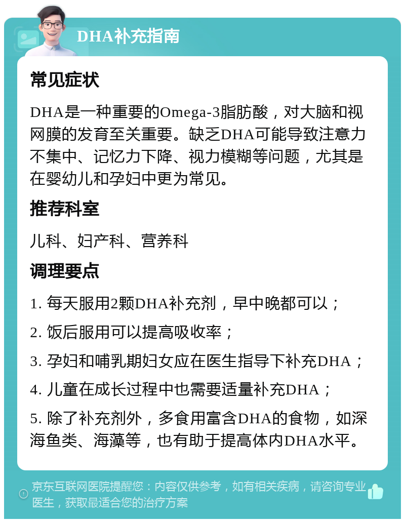 DHA补充指南 常见症状 DHA是一种重要的Omega-3脂肪酸，对大脑和视网膜的发育至关重要。缺乏DHA可能导致注意力不集中、记忆力下降、视力模糊等问题，尤其是在婴幼儿和孕妇中更为常见。 推荐科室 儿科、妇产科、营养科 调理要点 1. 每天服用2颗DHA补充剂，早中晚都可以； 2. 饭后服用可以提高吸收率； 3. 孕妇和哺乳期妇女应在医生指导下补充DHA； 4. 儿童在成长过程中也需要适量补充DHA； 5. 除了补充剂外，多食用富含DHA的食物，如深海鱼类、海藻等，也有助于提高体内DHA水平。