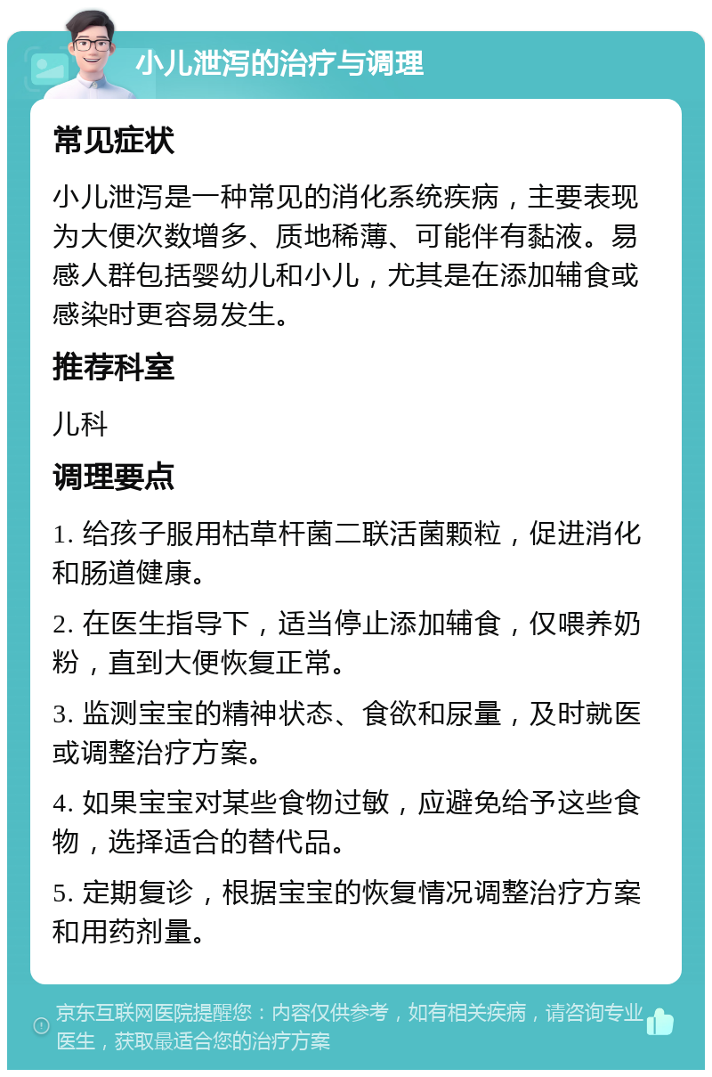 小儿泄泻的治疗与调理 常见症状 小儿泄泻是一种常见的消化系统疾病，主要表现为大便次数增多、质地稀薄、可能伴有黏液。易感人群包括婴幼儿和小儿，尤其是在添加辅食或感染时更容易发生。 推荐科室 儿科 调理要点 1. 给孩子服用枯草杆菌二联活菌颗粒，促进消化和肠道健康。 2. 在医生指导下，适当停止添加辅食，仅喂养奶粉，直到大便恢复正常。 3. 监测宝宝的精神状态、食欲和尿量，及时就医或调整治疗方案。 4. 如果宝宝对某些食物过敏，应避免给予这些食物，选择适合的替代品。 5. 定期复诊，根据宝宝的恢复情况调整治疗方案和用药剂量。