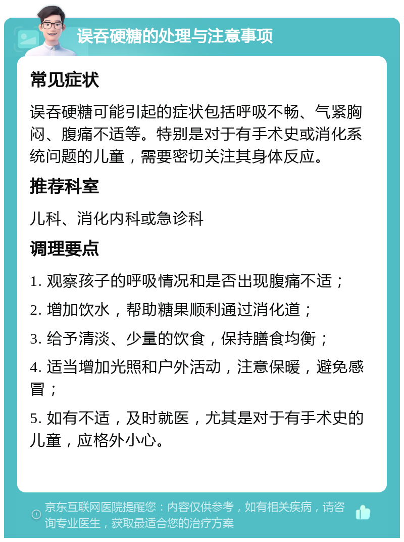 误吞硬糖的处理与注意事项 常见症状 误吞硬糖可能引起的症状包括呼吸不畅、气紧胸闷、腹痛不适等。特别是对于有手术史或消化系统问题的儿童，需要密切关注其身体反应。 推荐科室 儿科、消化内科或急诊科 调理要点 1. 观察孩子的呼吸情况和是否出现腹痛不适； 2. 增加饮水，帮助糖果顺利通过消化道； 3. 给予清淡、少量的饮食，保持膳食均衡； 4. 适当增加光照和户外活动，注意保暖，避免感冒； 5. 如有不适，及时就医，尤其是对于有手术史的儿童，应格外小心。